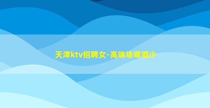 天津ktv招聘女-高端场喝酒少
